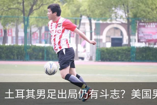 土耳其男足出局仍有斗志？美国男足已锁定小组头名！
