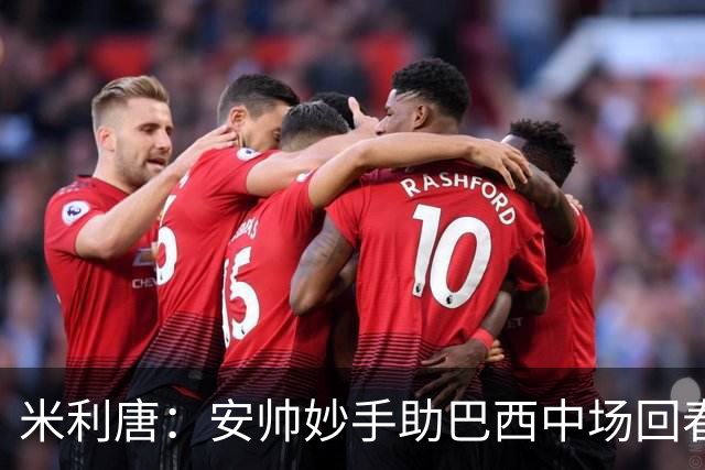 米利唐：安帅妙手助巴西中场回春，在皇马时他就善于倾听建议